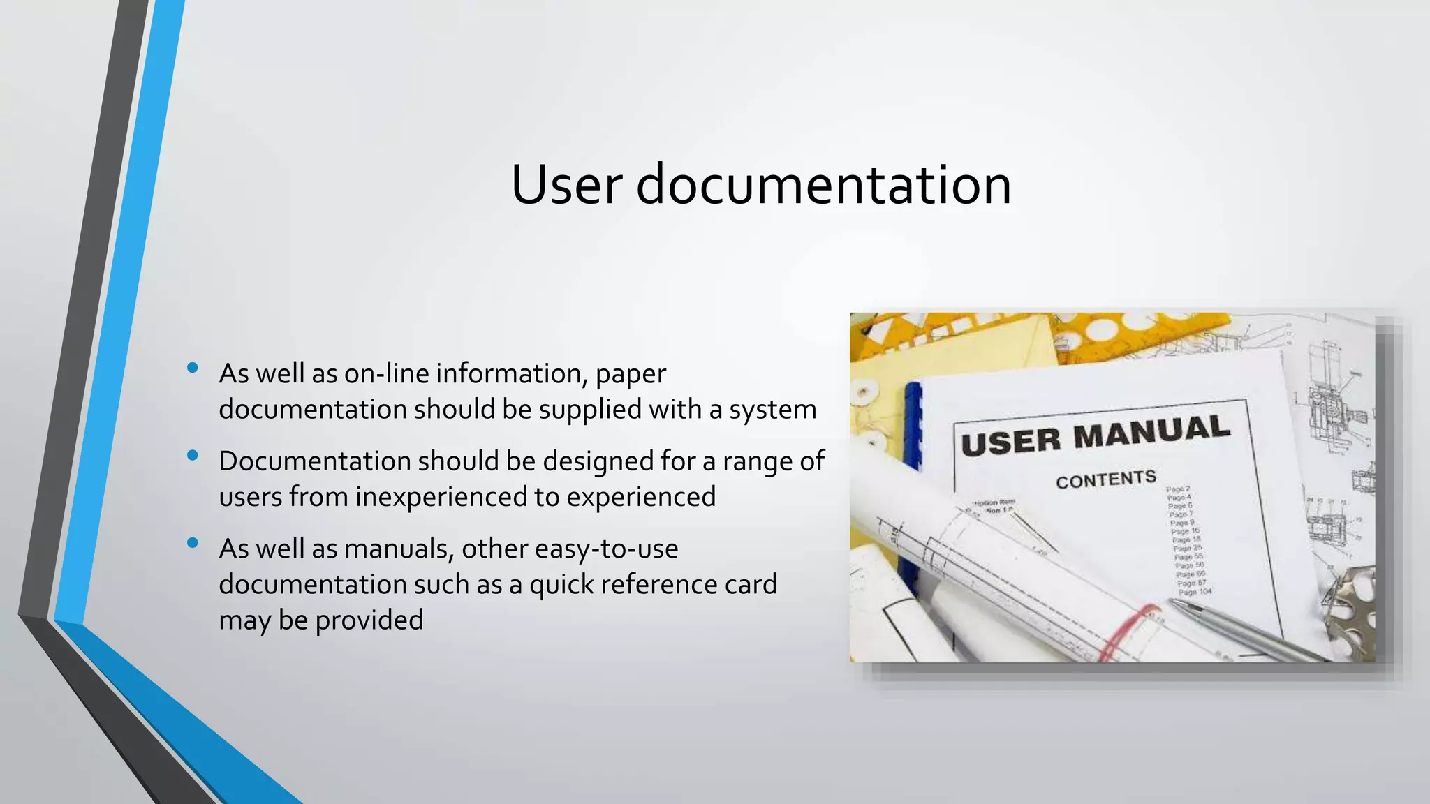 User documentation
• As well as on-line information, paper
documentation should be supplied with a system
• Documentation should be designed for a range of
users from inexperienced to experienced
• As well as manuals, other easy-to-use
documentation such as a quick reference card
may be provided
 