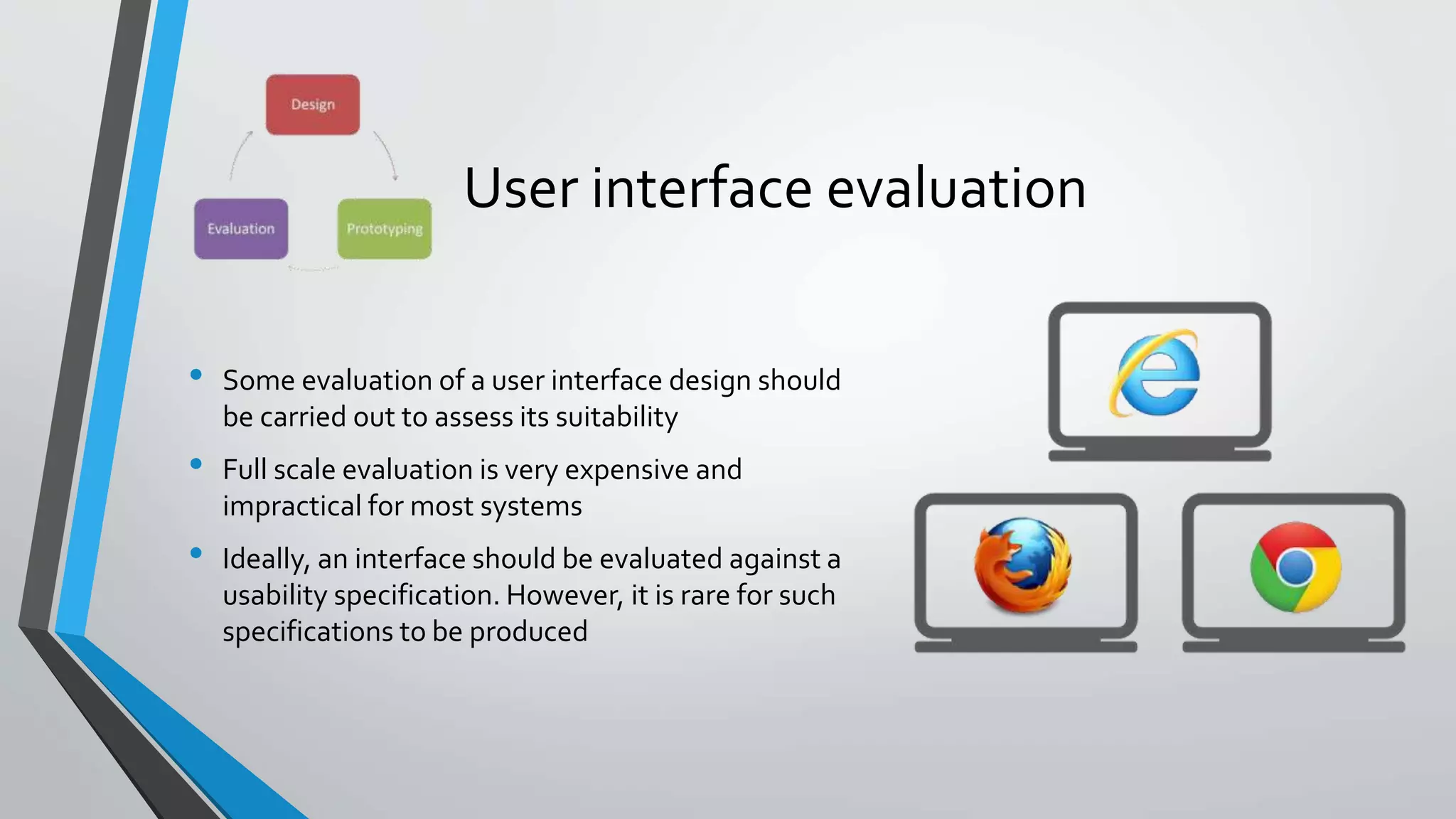 User interface evaluation
• Some evaluation of a user interface design should
be carried out to assess its suitability
• Full scale evaluation is very expensive and
impractical for most systems
• Ideally, an interface should be evaluated against a
usability specification. However, it is rare for such
specifications to be produced
 