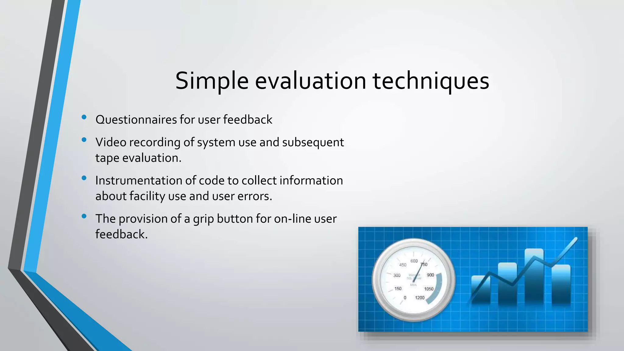 Simple evaluation techniques
• Questionnaires for user feedback
• Video recording of system use and subsequent
tape evaluation.
• Instrumentation of code to collect information
about facility use and user errors.
• The provision of a grip button for on-line user
feedback.
 