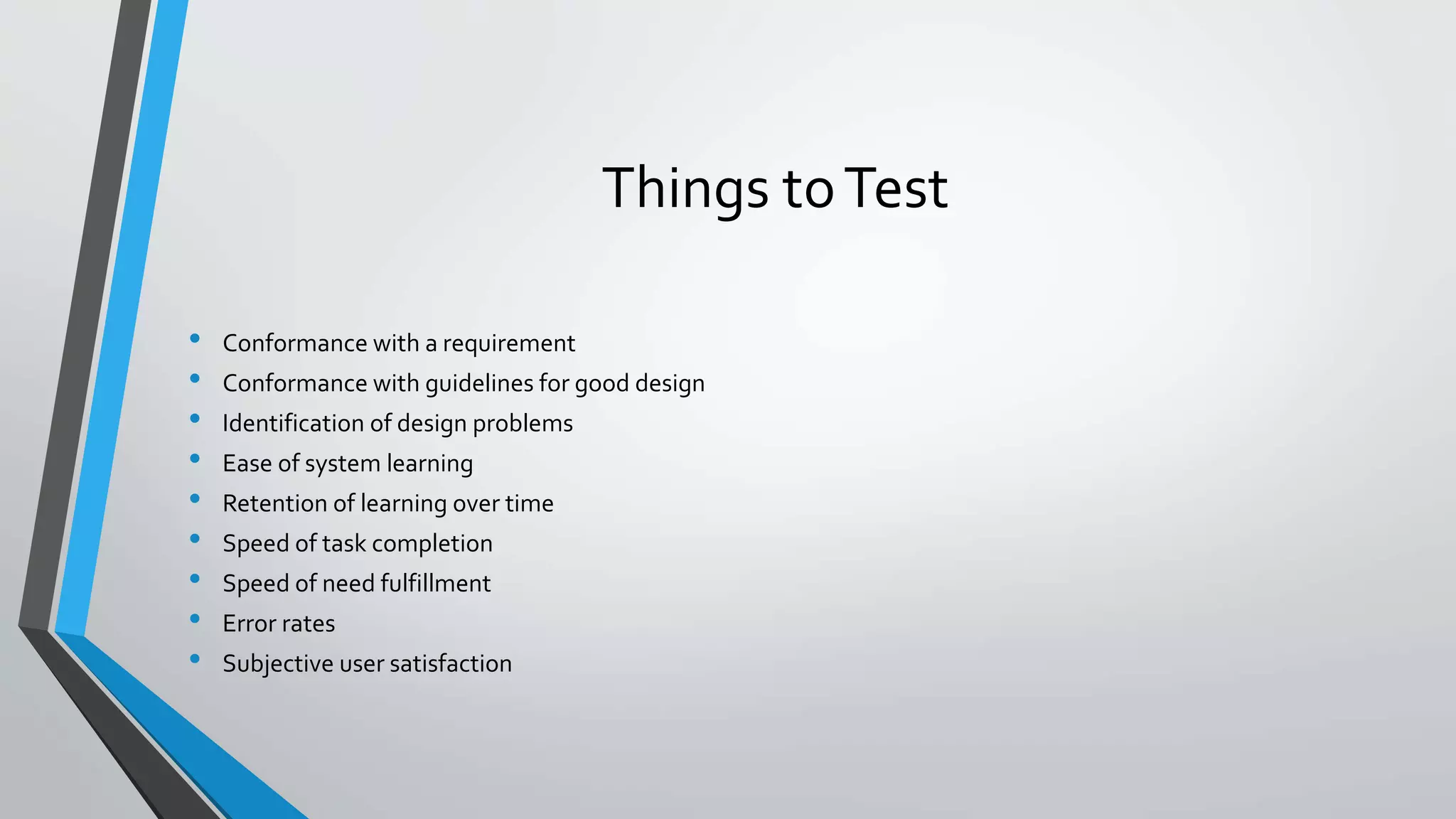 Things toTest
• Conformance with a requirement
• Conformance with guidelines for good design
• Identification of design problems
• Ease of system learning
• Retention of learning over time
• Speed of task completion
• Speed of need fulfillment
• Error rates
• Subjective user satisfaction
 