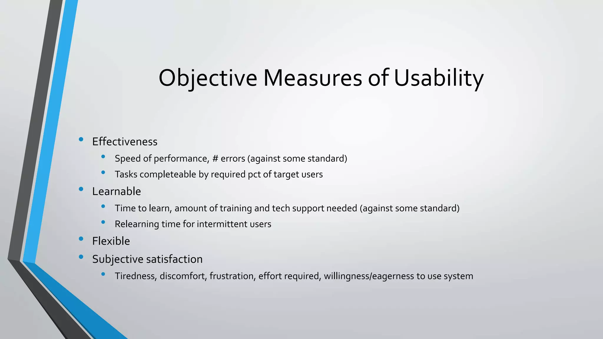 Objective Measures of Usability
• Effectiveness
• Speed of performance, # errors (against some standard)
• Tasks completeable by required pct of target users
• Learnable
• Time to learn, amount of training and tech support needed (against some standard)
• Relearning time for intermittent users
• Flexible
• Subjective satisfaction
• Tiredness, discomfort, frustration, effort required, willingness/eagerness to use system
 