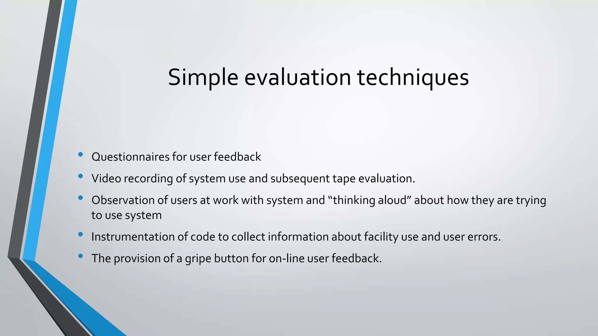 Simple evaluation techniques
• Questionnaires for user feedback
• Video recording of system use and subsequent tape evaluation.
• Observation of users at work with system and “thinking aloud” about how they are trying
to use system
• Instrumentation of code to collect information about facility use and user errors.
• The provision of a gripe button for on-line user feedback.
 