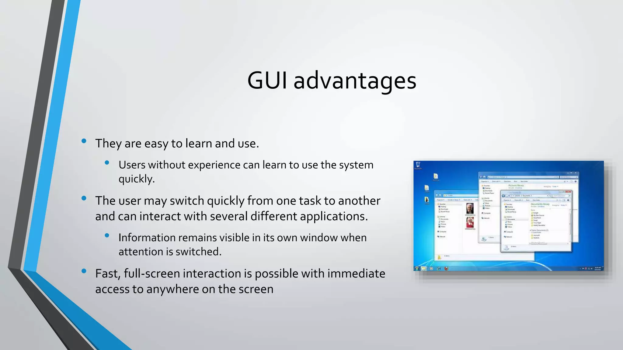 GUI advantages
• They are easy to learn and use.
• Users without experience can learn to use the system
quickly.
• The user may switch quickly from one task to another
and can interact with several different applications.
• Information remains visible in its own window when
attention is switched.
• Fast, full-screen interaction is possible with immediate
access to anywhere on the screen
 