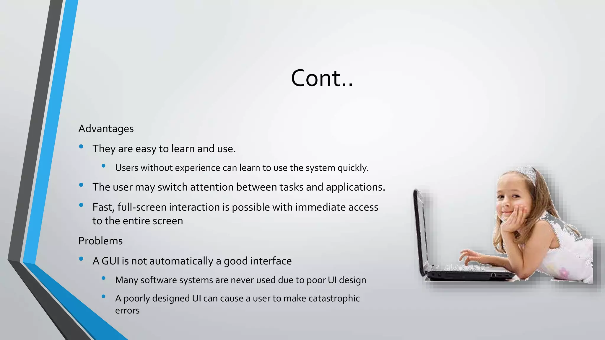 Cont..
Advantages
• They are easy to learn and use.
• Users without experience can learn to use the system quickly.
• The user may switch attention between tasks and applications.
• Fast, full-screen interaction is possible with immediate access
to the entire screen
Problems
• A GUI is not automatically a good interface
• Many software systems are never used due to poor UI design
• A poorly designed UI can cause a user to make catastrophic
errors
 