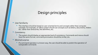 Design principles
• User familiarity
• The interface should be based on user-oriented terms and concepts rather than computer
concepts. For example, an office system should use concepts such as letters, documents, folders
etc. rather than directories, file identifiers, etc.
• Consistency
• The system should display an appropriate level of consistency.Commands and menus should
have the same format, command punctuation should be similar, etc.
• Minimal surprise
• If a command operates in a known way, the user should be able to predict the operation of
comparable commands
 