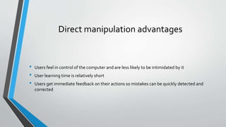 Direct manipulation advantages
• Users feel in control of the computer and are less likely to be intimidated by it
• User learning time is relatively short
• Users get immediate feedback on their actions so mistakes can be quickly detected and
corrected
 