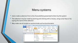 Menu systems
• Users make a selection from a list of possibilities presented to them by the system
• The selection may be made by pointing and clicking with a mouse, using cursor keys or by
typing the name of the selection
• May make use of simple-to-use terminals such as touchscreens
 