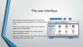 The user interface
• User interfaces should be designed to match the
skills, experience and expectations of its anticipated
users.
• System users often judge a system by its interface
rather than its functionality
• A poorly designed interface can cause a user to
make catastrophic errors
• Poor user interface design is the reason why so many
software systems are never used
 