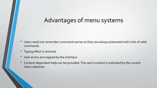 Advantages of menu systems
• Users need not remember command names as they are always presented with a list of valid
commands
• Typing effort is minimal
• User errors are trapped by the interface
• Context-dependent help can be provided.The user’s context is indicated by the current
menu selection
 