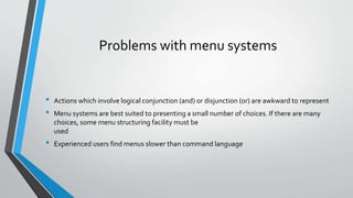 Problems with menu systems
• Actions which involve logical conjunction (and) or disjunction (or) are awkward to represent
• Menu systems are best suited to presenting a small number of choices. If there are many
choices, some menu structuring facility must be
used
• Experienced users find menus slower than command language
 