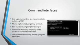 Command interfaces
• User types commands to give instructions to the
system e.g. UNIX
• May be implemented using cheap terminals.
• Easy to process using compiler techniques
• Commands of arbitrary complexity can be
created by command combination
• Concise interfaces requiring minimal typing can
be created
 