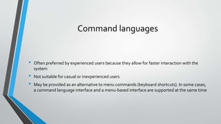 Command languages
• Often preferred by experienced users because they allow for faster interaction with the
system
• Not suitable for casual or inexperienced users
• May be provided as an alternative to menu commands (keyboard shortcuts). In some cases,
a command language interface and a menu-based interface are supported at the same time
 