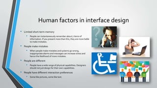 Human factors in interface design
• Limited short-term memory
• People can instantaneously remember about 7 items of
information. If you present more than this, they are more liable
to make mistakes.
• People make mistakes
• When people make mistakes and systems go wrong,
inappropriate alarms and messages can increase stress and
hence the likelihood of more mistakes.
• People are different
• People have a wide range of physical capabilities. Designers
should not just design for their own capabilities.
• People have different interaction preferences
• Some like pictures, some like text.
 