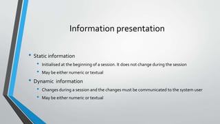 Information presentation
• Static information
• Initialised at the beginning of a session. It does not change during the session
• May be either numeric or textual
• Dynamic information
• Changes during a session and the changes must be communicated to the system user
• May be either numeric or textual
 
