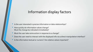 Information display factors
• Is the user interested in precise information or data relationships?
• How quickly do information values change?
Must the change be indicated immediately?
• Must the user take some action in response to a change?
• Does the user need to interact with the displayed info via a direct manipulation interface?
• Is the information textual or numeric? Are relative values important?
 