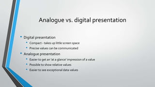 Analogue vs. digital presentation
• Digital presentation
• Compact - takes up little screen space
• Precise values can be communicated
• Analogue presentation
• Easier to get an 'at a glance' impression of a value
• Possible to show relative values
• Easier to see exceptional data values
 