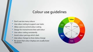 Colour use guidelines
• Don't use too many colours
• Use colour coding to support user tasks
• Allow users to control colour coding
• Design for monochrome then add colour
• Use colour coding consistently
• Avoid colour pairings which clash
• Use colour change to show status change
• Be aware that colour displays are usually lower
resolution
 