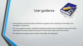 User guidance
• User guidance covers all system facilities to support users including on-line help, error
messages, manuals etc.
• The user guidance system should be integrated with the user interface to help users when
they need information about the system or when they make some kind of error
• The help and message system should, if possible, be integrated
 