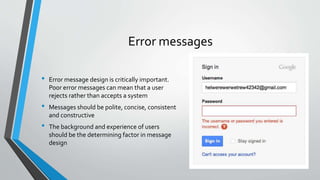 Error messages
• Error message design is critically important.
Poor error messages can mean that a user
rejects rather than accepts a system
• Messages should be polite, concise, consistent
and constructive
• The background and experience of users
should be the determining factor in message
design
 