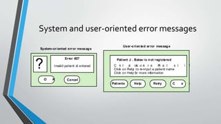 System and user-oriented error messages
Error #27
Invalid patient id entered?
O K Cancel
Patient J . Bates is not registered
C l i ck o n Pa t i e n t s fo r a l i s t o
Click on Retry to re-input a patient name
Click on Help for more information
Patients Help Retry C a n c e l
System-oriented error message
User-oriented error message
 