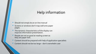 Help information
• Should not simply be an on-line manual
• Screens or windows don't map well onto paper
pages.
• The dynamic characteristics of the display can
improve information presentation.
• People are not as good at reading screen as
they are paper text.
• Content should be prepared with help of application specialists
• Content should not be too large – don’t overwhelm user
 