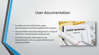 User documentation
• As well as on-line information, paper
documentation should be supplied with a system
• Documentation should be designed for a range of
users from inexperienced to experienced
• As well as manuals, other easy-to-use
documentation such as a quick reference card
may be provided
 