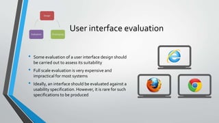 User interface evaluation
• Some evaluation of a user interface design should
be carried out to assess its suitability
• Full scale evaluation is very expensive and
impractical for most systems
• Ideally, an interface should be evaluated against a
usability specification. However, it is rare for such
specifications to be produced
 