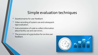 Simple evaluation techniques
• Questionnaires for user feedback
• Video recording of system use and subsequent
tape evaluation.
• Instrumentation of code to collect information
about facility use and user errors.
• The provision of a grip button for on-line user
feedback.
 