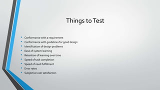 Things toTest
• Conformance with a requirement
• Conformance with guidelines for good design
• Identification of design problems
• Ease of system learning
• Retention of learning over time
• Speed of task completion
• Speed of need fulfillment
• Error rates
• Subjective user satisfaction
 