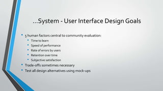 …System - User Interface Design Goals
• 5 human factors central to community evaluation:
• Time to learn
• Speed of performance
• Rate of errors by users
• Retention over time
• Subjective satisfaction
• Trade-offs sometimes necessary
• Test all design alternatives using mock-ups
 