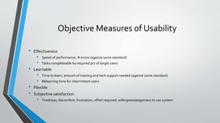 Objective Measures of Usability
• Effectiveness
• Speed of performance, # errors (against some standard)
• Tasks completeable by required pct of target users
• Learnable
• Time to learn, amount of training and tech support needed (against some standard)
• Relearning time for intermittent users
• Flexible
• Subjective satisfaction
• Tiredness, discomfort, frustration, effort required, willingness/eagerness to use system
 