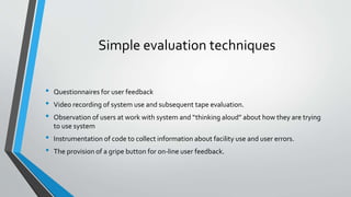 Simple evaluation techniques
• Questionnaires for user feedback
• Video recording of system use and subsequent tape evaluation.
• Observation of users at work with system and “thinking aloud” about how they are trying
to use system
• Instrumentation of code to collect information about facility use and user errors.
• The provision of a gripe button for on-line user feedback.
 