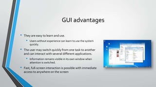 GUI advantages
• They are easy to learn and use.
• Users without experience can learn to use the system
quickly.
• The user may switch quickly from one task to another
and can interact with several different applications.
• Information remains visible in its own window when
attention is switched.
• Fast, full-screen interaction is possible with immediate
access to anywhere on the screen
 