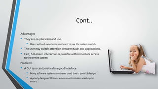 Cont..
Advantages
• They are easy to learn and use.
• Users without experience can learn to use the system quickly.
• The user may switch attention between tasks and applications.
• Fast, full-screen interaction is possible with immediate access
to the entire screen
Problems
• A GUI is not automatically a good interface
• Many software systems are never used due to poor UI design
• A poorly designed UI can cause a user to make catastrophic
errors
 