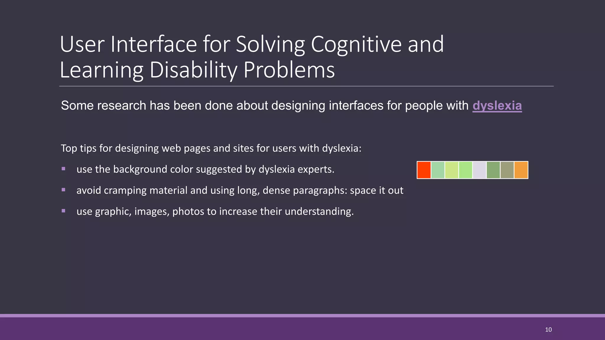 User Interface for Solving Cognitive and
Learning Disability Problems
Some research has been done about designing interfaces for people with dyslexia
Top tips for designing web pages and sites for users with dyslexia:
 use the background color suggested by dyslexia experts.
 avoid cramping material and using long, dense paragraphs: space it out
 use graphic, images, photos to increase their understanding.
10
 