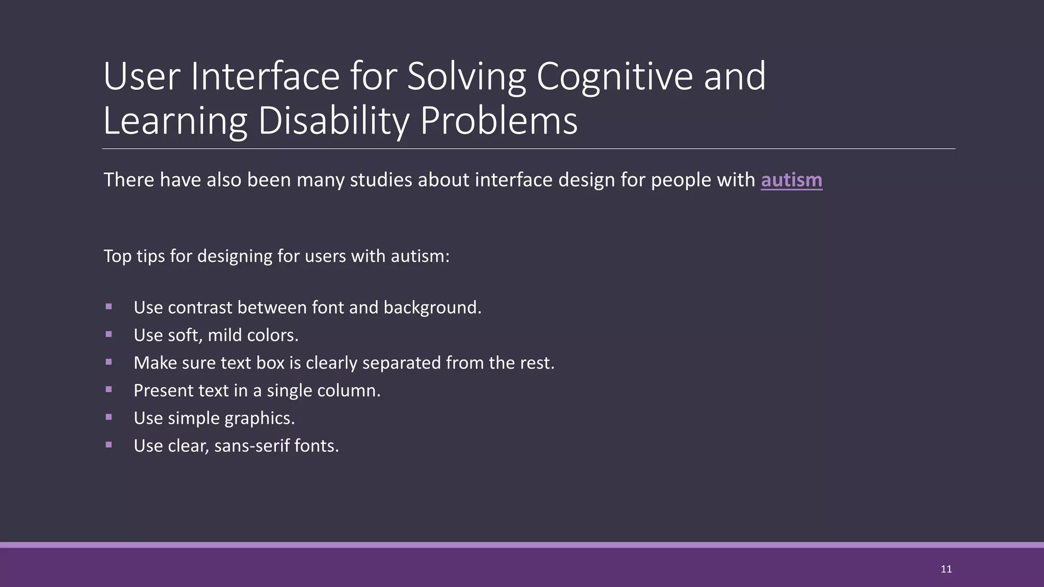 User Interface for Solving Cognitive and
Learning Disability Problems
There have also been many studies about interface design for people with autism
Top tips for designing for users with autism:
 Use contrast between font and background.
 Use soft, mild colors.
 Make sure text box is clearly separated from the rest.
 Present text in a single column.
 Use simple graphics.
 Use clear, sans-serif fonts.
11
 