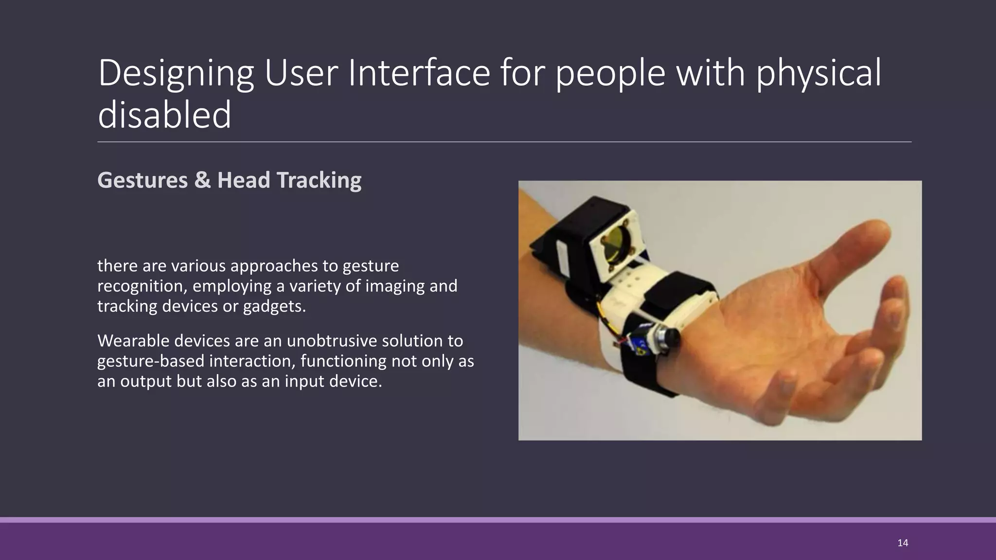 Designing User Interface for people with physical
disabled
Gestures & Head Tracking
there are various approaches to gesture
recognition, employing a variety of imaging and
tracking devices or gadgets.
Wearable devices are an unobtrusive solution to
gesture-based interaction, functioning not only as
an output but also as an input device.
14
 