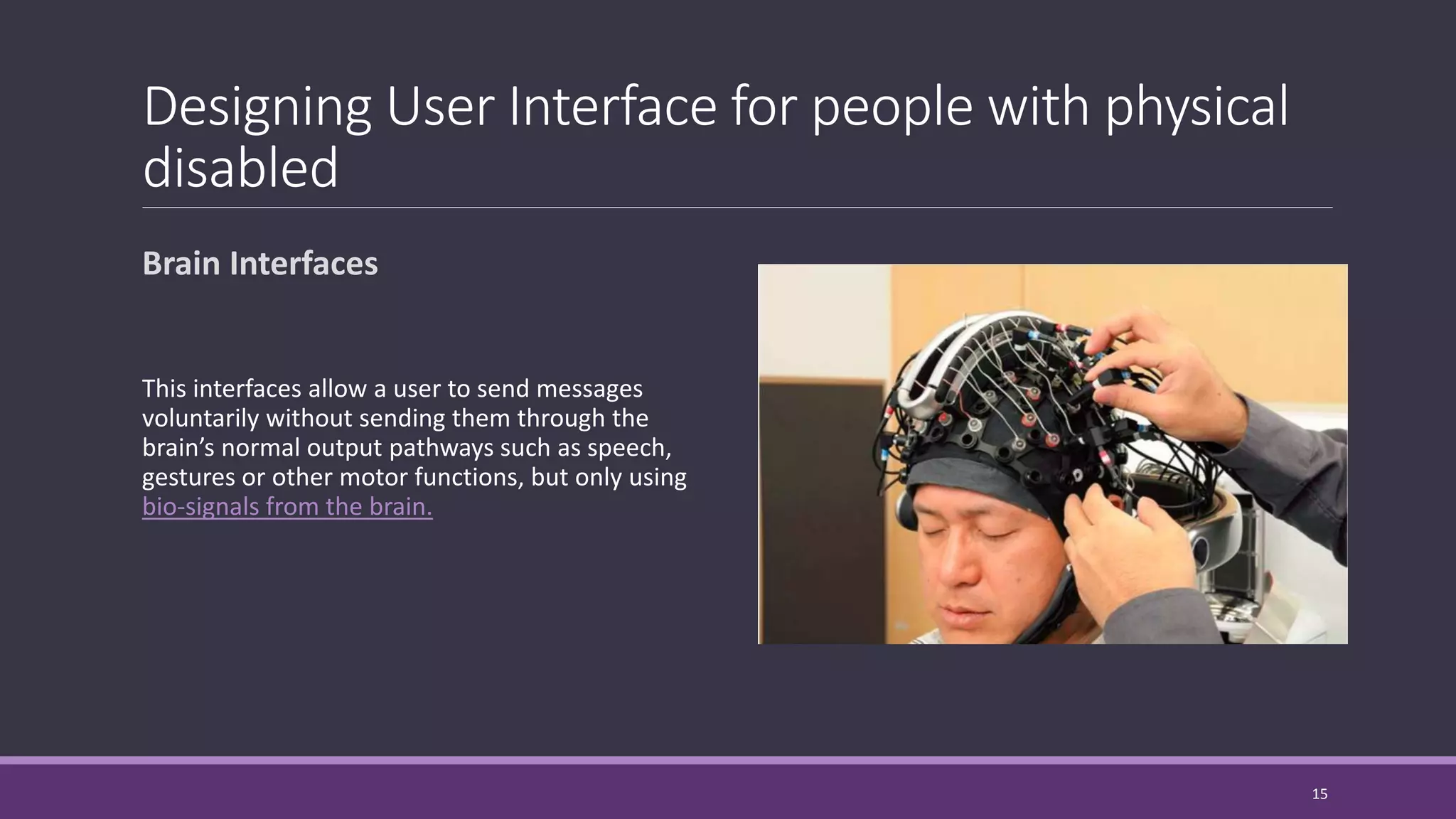 Designing User Interface for people with physical
disabled
Brain Interfaces
This interfaces allow a user to send messages
voluntarily without sending them through the
brain’s normal output pathways such as speech,
gestures or other motor functions, but only using
bio-signals from the brain.
15
 