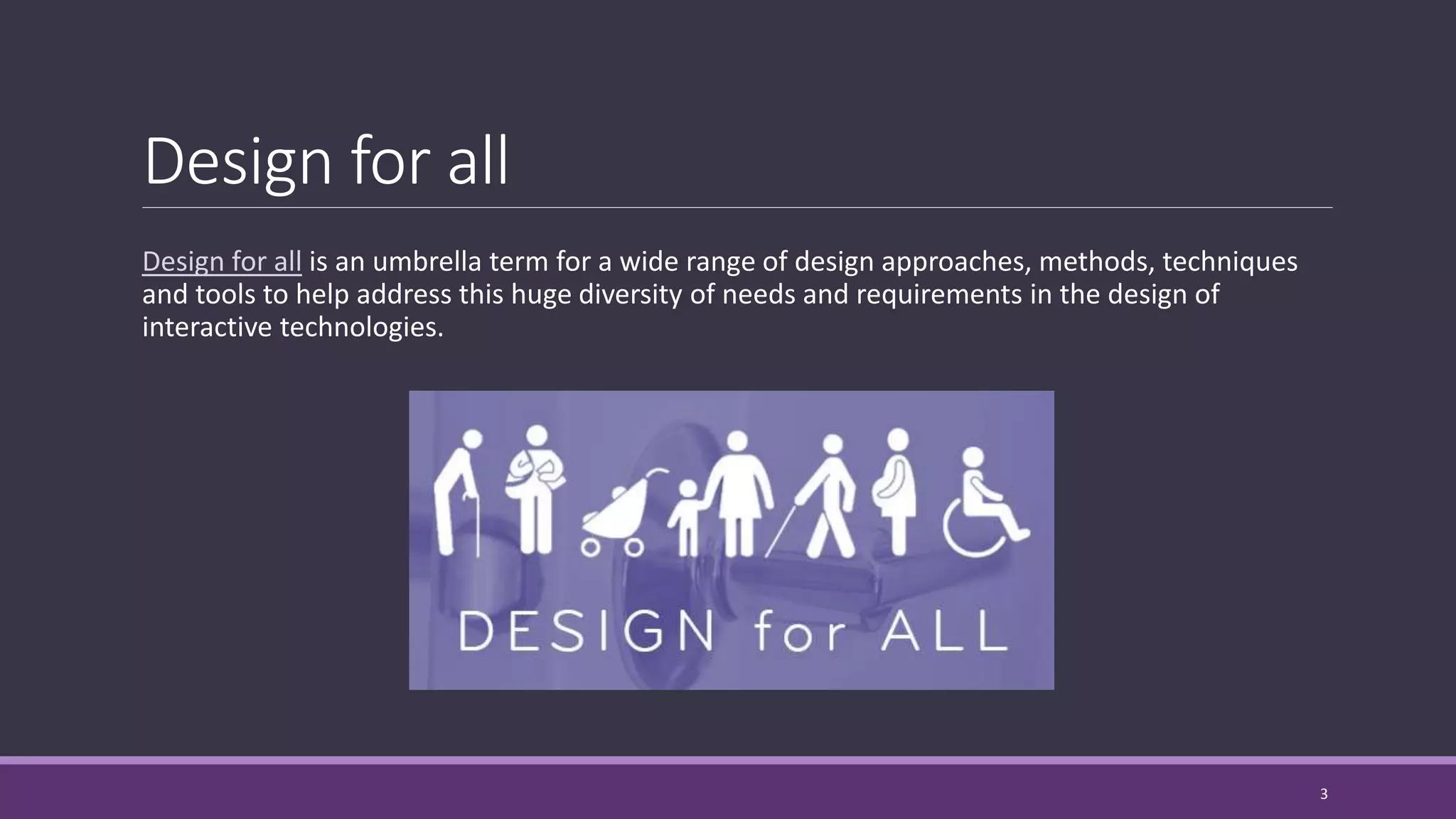 Design for all
Design for all is an umbrella term for a wide range of design approaches, methods, techniques
and tools to help address this huge diversity of needs and requirements in the design of
interactive technologies.
3
 