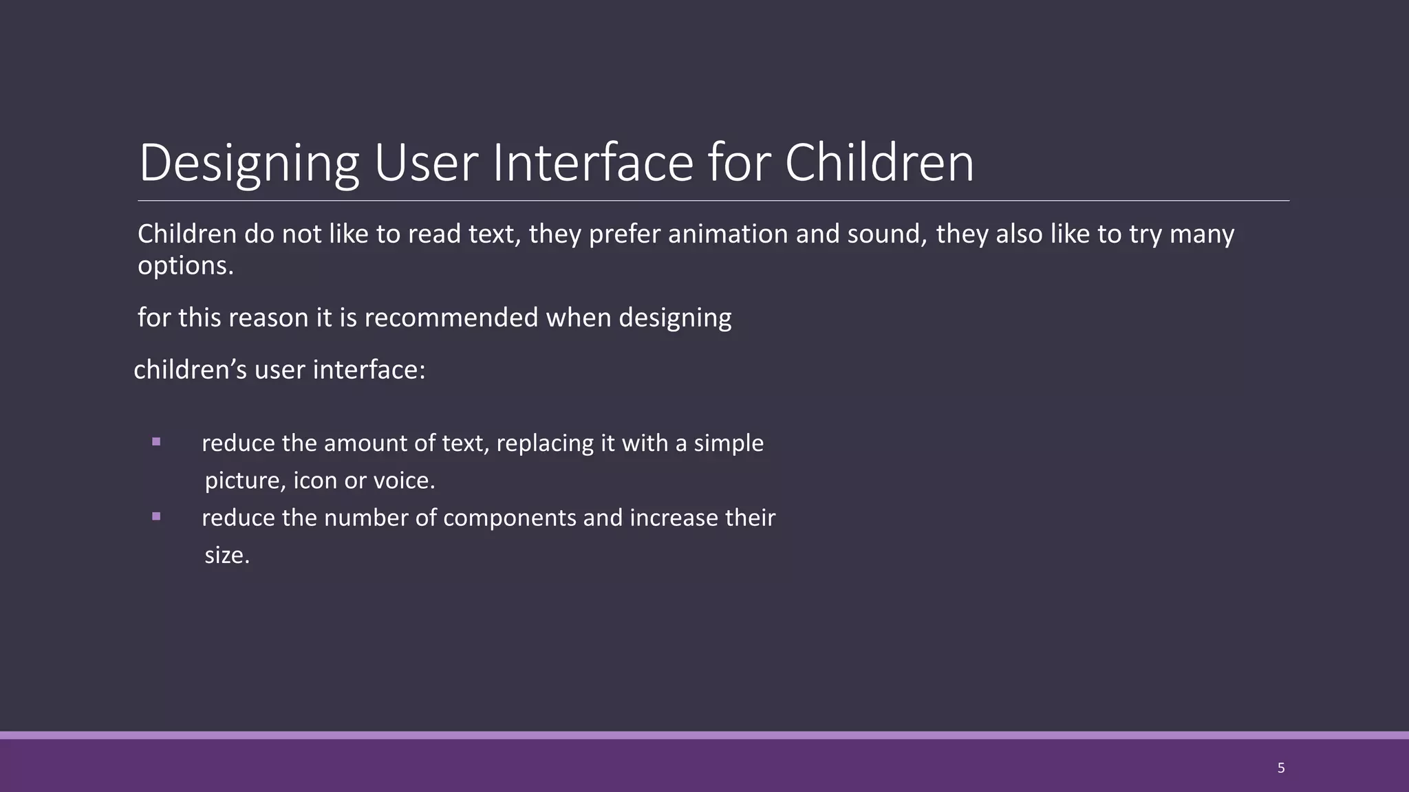 Designing User Interface for Children
Children do not like to read text, they prefer animation and sound, they also like to try many
options.
for this reason it is recommended when designing
children’s user interface:
 reduce the amount of text, replacing it with a simple
picture, icon or voice.
 reduce the number of components and increase their
size.
5
 