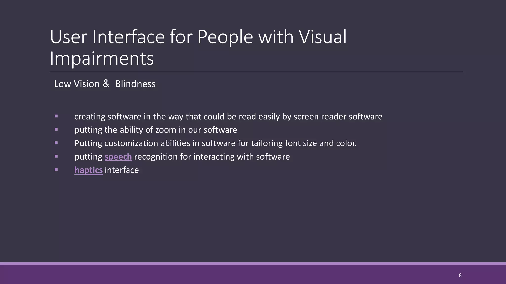 User Interface for People with Visual
Impairments
Low Vision & Blindness
 creating software in the way that could be read easily by screen reader software
 putting the ability of zoom in our software
 Putting customization abilities in software for tailoring font size and color.
 putting speech recognition for interacting with software
 haptics interface
8
 