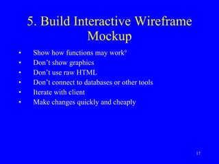 5. Build Interactive Wireframe Mockup Show how functions may work 9   Don’t show graphics Don’t use raw HTML Don’t connect to databases or other tools Iterate with client Make changes quickly and cheaply 