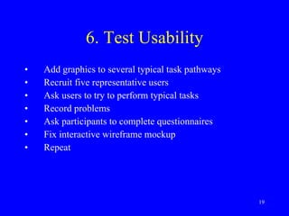 6. Test Usability Add graphics to several typical task pathways Recruit five representative users Ask users to try to perform typical tasks Record problems Ask participants to complete questionnaires Fix interactive wireframe mockup Repeat 