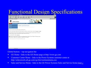 Functional Design Specifications Global buttons – top navigation bar GE Home - links to the GE Home page at http://www.ge.com Customer Center Home - links to the Power Systems customer center at http://schexnweb.sch.ge.com/cgi-bin/xnetmainmenu.exe Sales and Service Home - links to the GE Power Systems Sales and Service home page 