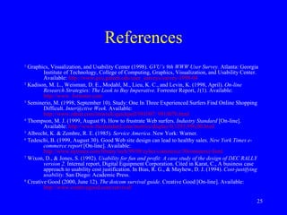 References 1  Graphics, Visualization, and Usability Center (1998).  GVU’s 9th WWW User Survey.  Atlanta: Georgia Institute of Technology, College of Computing, Graphics, Visualization, and Usability Center. Available:  http://www.gvu.gatech.edu/user_surveys/survey-1998-04 2  Kadison, M. L., Weisman, D. E., Modahl, M., Lieu, K. C., and Levin, K. (1998, April).  On-line Research Strategies: The Look to Buy Imperative.  Forrester Report,  1 (1). Available:  http://www. forrester.com 3  Seminerio, M. (1998, September 10). Study: One In Three Experienced Surfers Find Online Shopping Difficult.  Inter@ctive Week.  Available:  http://www.zdnet.com/intweek/quickpoll/981007/ 981007b.html 4   Thompson, M. J. (1999, August 9). How to frustrate Web surfers.  Industry Standard  [On-line]. Available:  http://www.thestandard.com/metrics/display/0,1283,956,00.html 5  Albrecht, K. & Zembre, R. E. (1985).  Service America.  New York: Warner. 6  Tedeschi, B. (1999, August 30). Good Web site design can lead to healthy sales.  New York Times e-commerce report  [On-line]. Available:  http://www.nytimes.com/library/tech/99/08/cyber/commerce/30commerce.html  7   Wixon, D., & Jones, S. (1992).  Usability for fun and profit: A case study of the design of DEC RALLY version 2.  Internal report, Digital Equipment Corporation. Cited in Karat, C., A business case approach to usability cost justification. In Bias, R. G., & Mayhew, D. J. (1994).  Cost-justifying usability.  San Diego: Academic Press.   8   Creative Good (2000, June 12).  The dotcom survival guide.  Creative Good [On-line]. Available:  http://www.creativegood.com/survival/   