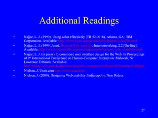 Additional Readings Najjar, L. J. (1990). Using color effectively (TR 52.0018). Atlanta, GA: IBM Corporation. Available:  http://mime1.gtri.gatech.edu/mime/papers/colorTR.html Najjar, L. J. (1999, June).  Beyond Web usability . Internetworking, 2.2 [On-line]. Available:  http://www.InternetTG.org/newsletter/jun99/beyond_web_usability.html   Najjar, L. J. (in press). E-commerce user interface design for the Web. In Proceedings of 9 th  International Conference on Human-Computer Interaction. Mahwah, NJ: Lawrence Erlbaum. Available:  http://mime1.gtri.gatech.edu/mime/papers/e-commerce%20user%20interface%20design%20for%20the%20Web.html Nielsen, J. Useit.com  http://www.useit.com Nielsen, J. (2000). Designing Web usability. Indianapolis: New Riders. 