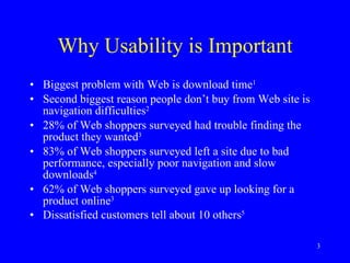 Why Usability is Important Biggest problem with Web is download time 1   Second biggest reason people don’t buy from Web site is navigation difficulties 2   28% of Web shoppers surveyed had trouble finding the product they wanted 3   83% of Web shoppers surveyed left a site due to bad performance, especially poor navigation and slow downloads 4   62% of Web shoppers surveyed gave up looking for a product online 3   Dissatisfied customers tell about 10 others 5   