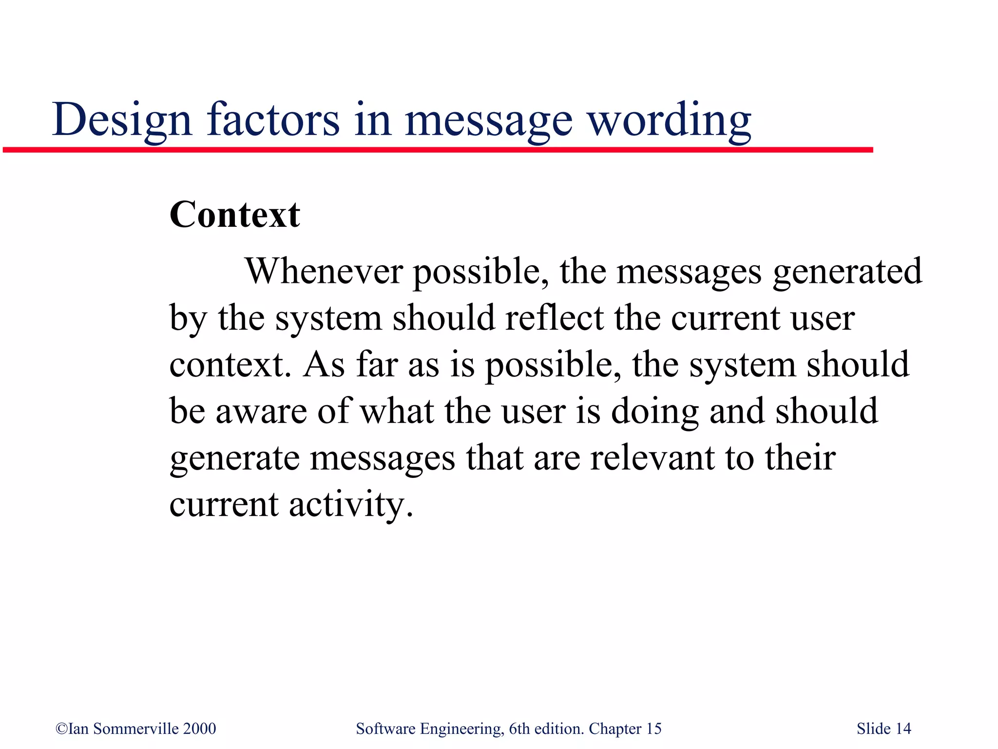 Design factors in message wording
              Context
                   Whenever possible, the messages generated
              by the system should reflect the current user
              context. As far as is possible, the system should
              be aware of what the user is doing and should
              generate messages that are relevant to their
              current activity.




©Ian Sommerville 2000     Software Engineering, 6th edition. Chapter 15   Slide 14
 