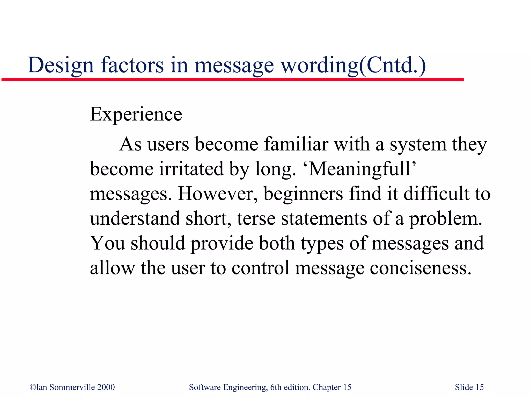 Design factors in message wording(Cntd.)

              Experience
                  As users become familiar with a system they
              become irritated by long. ‘Meaningfull’
              messages. However, beginners find it difficult to
              understand short, terse statements of a problem.
              You should provide both types of messages and
              allow the user to control message conciseness.




©Ian Sommerville 2000     Software Engineering, 6th edition. Chapter 15   Slide 15
 