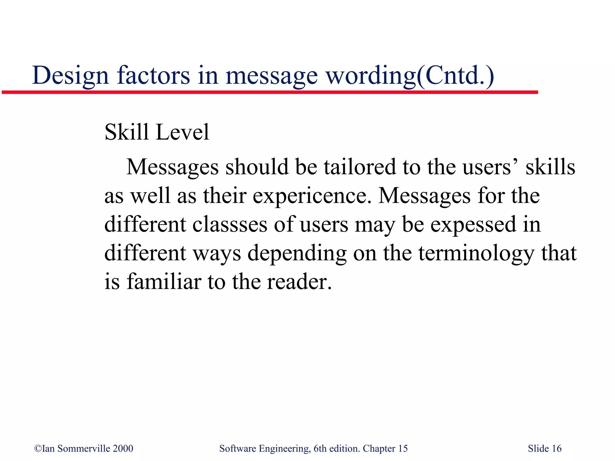 Design factors in message wording(Cntd.)

              Skill Level
                 Messages should be tailored to the users’ skills
              as well as their expericence. Messages for the
              different classses of users may be expessed in
              different ways depending on the terminology that
              is familiar to the reader.




©Ian Sommerville 2000     Software Engineering, 6th edition. Chapter 15   Slide 16
 